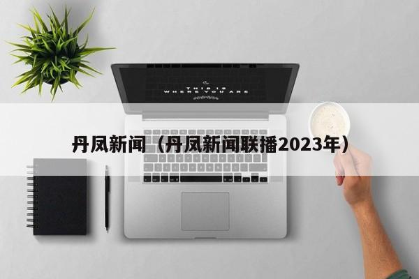 丹凤新闻（丹凤新闻联播2023年）